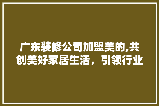 广东装修公司加盟美的,共创美好家居生活，引领行业新潮流 中式风格装饰