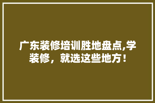 广东装修培训胜地盘点,学装修，就选这些地方！ 地板材料