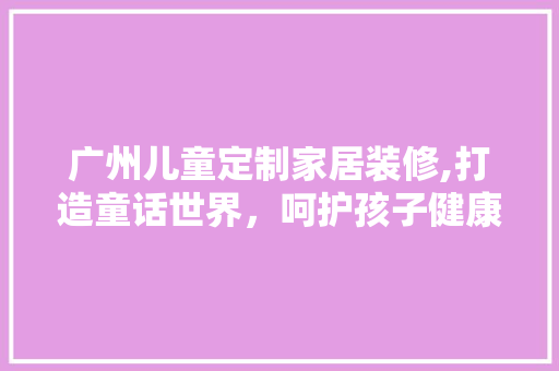 广州儿童定制家居装修,打造童话世界，呵护孩子健康成长 卧室装修