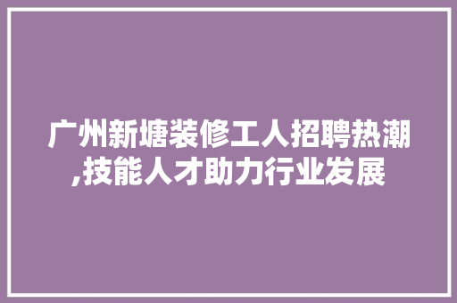 广州新塘装修工人招聘热潮,技能人才助力行业发展 木雕艺术