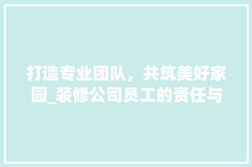 打造专业团队，共筑美好家园_装修公司员工的责任与担当 软装设计