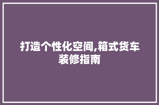 打造个性化空间,箱式货车装修指南 木雕艺术