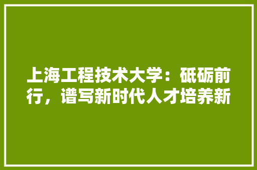 上海工程技术大学：砥砺前行，谱写新时代人才培养新篇章 家居装修