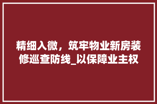 精细入微，筑牢物业新房装修巡查防线_以保障业主权益为己任 软装设计