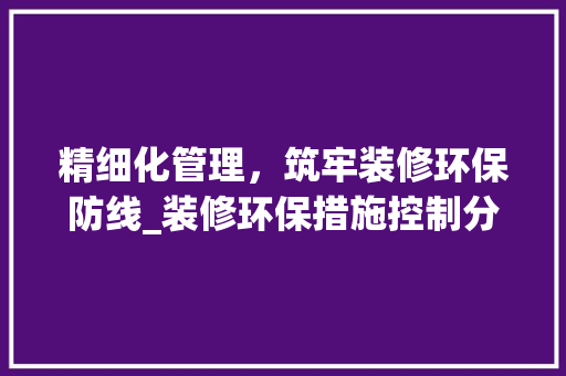 精细化管理，筑牢装修环保防线_装修环保措施控制分析 现代风格装饰
