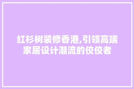 红杉树装修香港,引领高端家居设计潮流的佼佼者 中式风格装饰