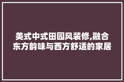 美式中式田园风装修,融合东方韵味与西方舒适的家居艺术 家居装修