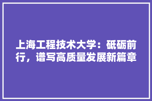 上海工程技术大学：砥砺前行，谱写高质量发展新篇章 家居装修