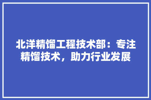北洋精馏工程技术部：专注精馏技术，助力行业发展 家居装修