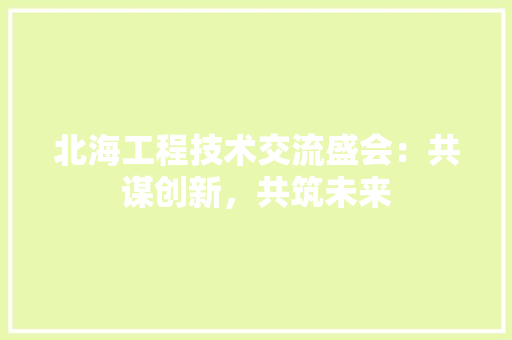 北海工程技术交流盛会：共谋创新，共筑未来 家居装修