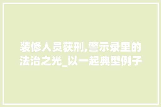 装修人员获刑,警示录里的法治之光_以一起典型例子剖析行业乱象与法治治理 客厅装修