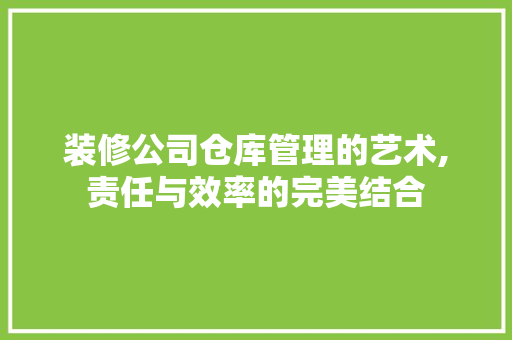装修公司仓库管理的艺术,责任与效率的完美结合