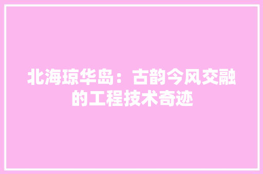 北海琼华岛：古韵今风交融的工程技术奇迹