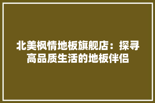北美枫情地板旗舰店：探寻高品质生活的地板伴侣 家居装修