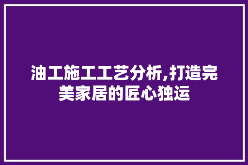 油工施工工艺分析,打造完美家居的匠心独运 软装设计