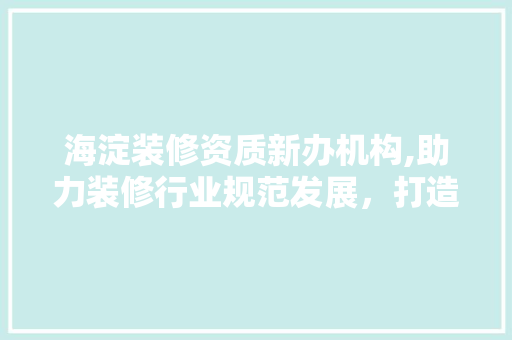 海淀装修资质新办机构,助力装修行业规范发展，打造高品质家居环境
