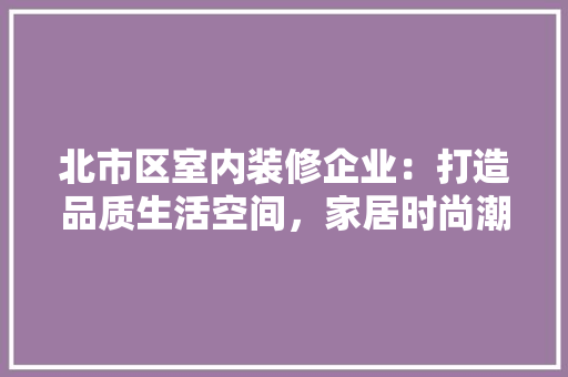 北市区室内装修企业：打造品质生活空间，家居时尚潮流 家居装修