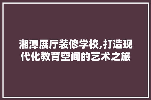 湘潭展厅装修学校,打造现代化教育空间的艺术之旅 家居装修