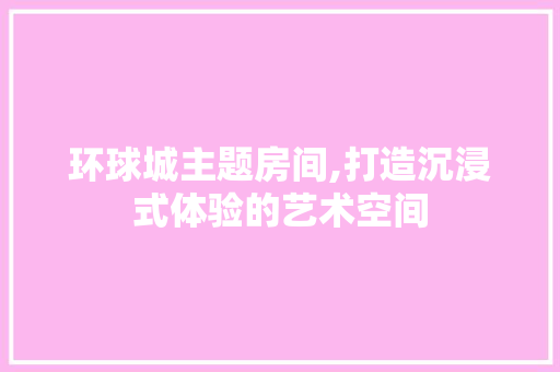 环球城主题房间,打造沉浸式体验的艺术空间 室内设计