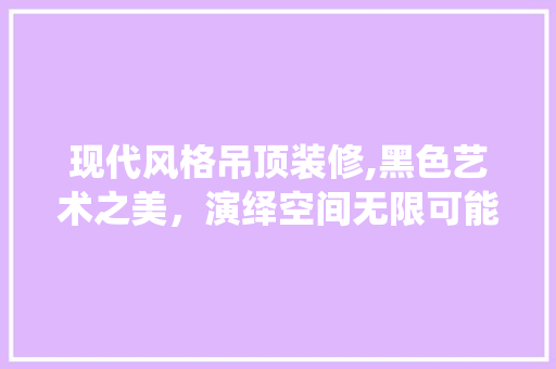 现代风格吊顶装修,黑色艺术之美，演绎空间无限可能 木雕艺术