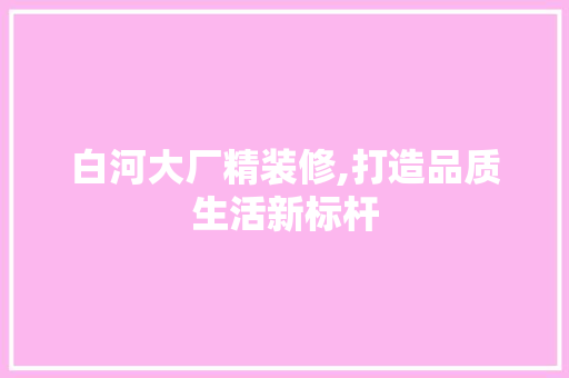 白河大厂精装修,打造品质生活新标杆 软装设计