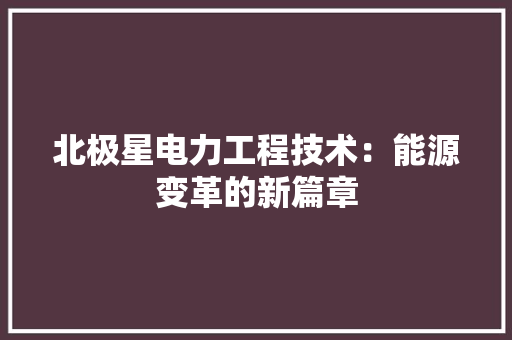 北极星电力工程技术：能源变革的新篇章 家居装修