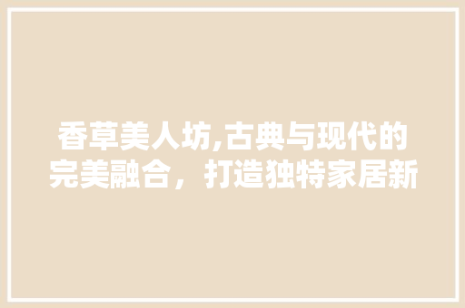 香草美人坊,古典与现代的完美融合，打造独特家居新风尚 木雕艺术