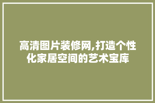 高清图片装修网,打造个性化家居空间的艺术宝库 中式风格装饰
