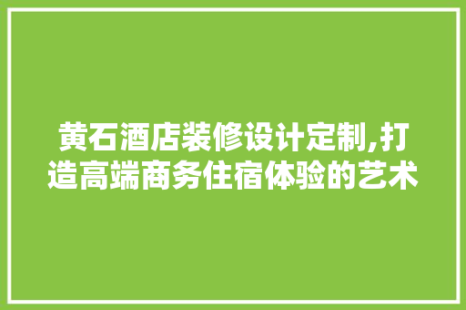 黄石酒店装修设计定制,打造高端商务住宿体验的艺术之旅