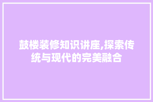 鼓楼装修知识讲座,探索传统与现代的完美融合 木雕艺术