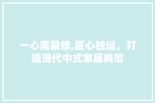 一心斋装修,匠心独运，打造现代中式家居典范 家居装修