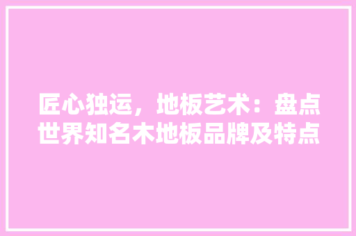 匠心独运，地板艺术：盘点世界知名木地板品牌及特点 家居装修