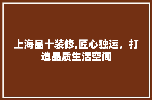 上海品十装修,匠心独运，打造品质生活空间 木雕艺术