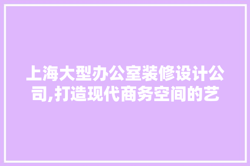 上海大型办公室装修设计公司,打造现代商务空间的艺术之作 家居装修