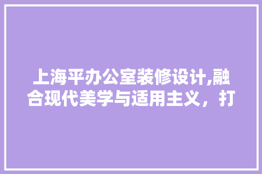 上海平办公室装修设计,融合现代美学与适用主义，打造高效工作空间