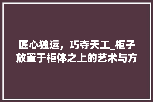 匠心独运，巧夺天工_柜子放置于柜体之上的艺术与方法 家居装修
