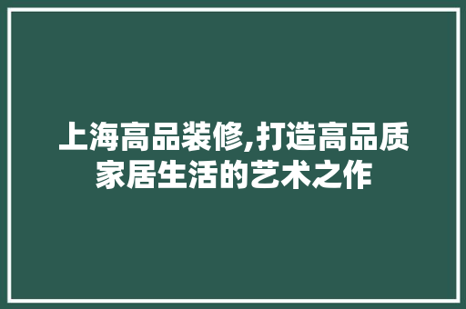 上海高品装修,打造高品质家居生活的艺术之作 软装设计