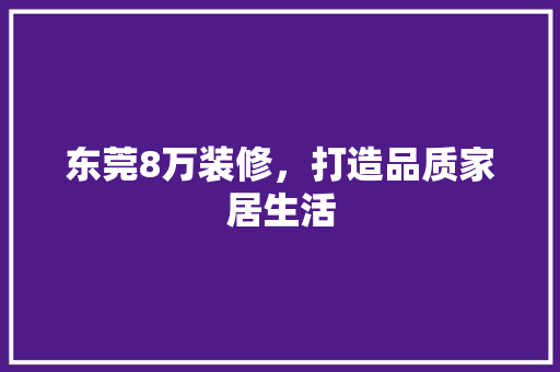 东莞8万装修，打造品质家居生活 家居装修