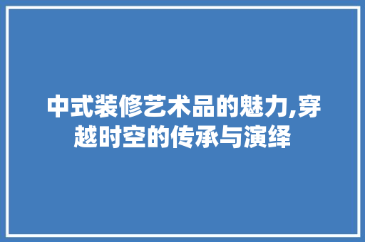 中式装修艺术品的魅力,穿越时空的传承与演绎 家居装修