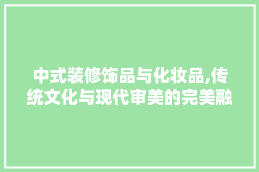 中式装修饰品与化妆品,传统文化与现代审美的完美融合 现代风格装饰