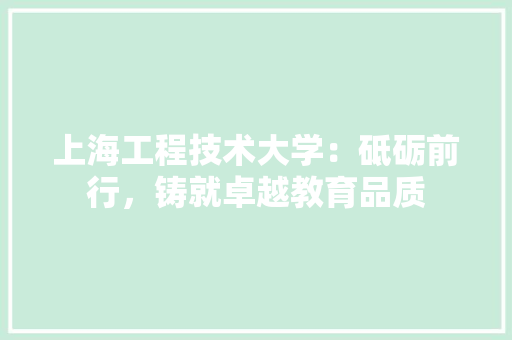 上海工程技术大学：砥砺前行，铸就卓越教育品质 家居装修