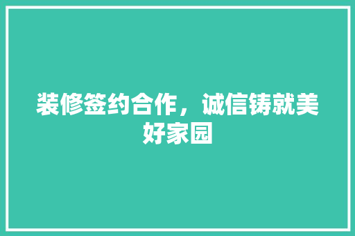 装修签约合作，诚信铸就美好家园