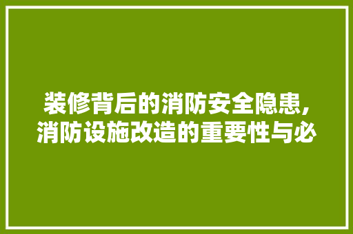 装修背后的消防安全隐患,消防设施改造的重要性与必要性
