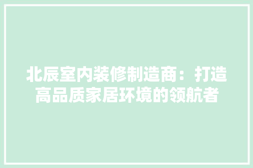 北辰室内装修制造商：打造高品质家居环境的领航者 家居装修