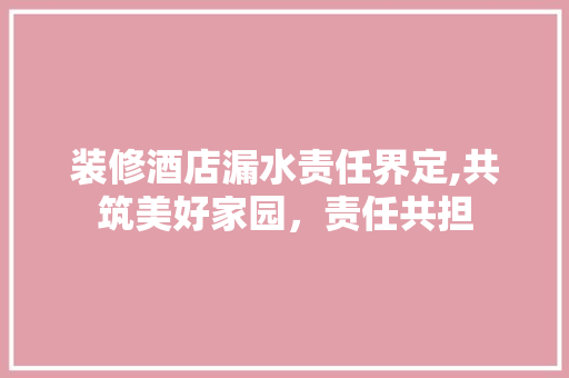 装修酒店漏水责任界定,共筑美好家园，责任共担 软装设计