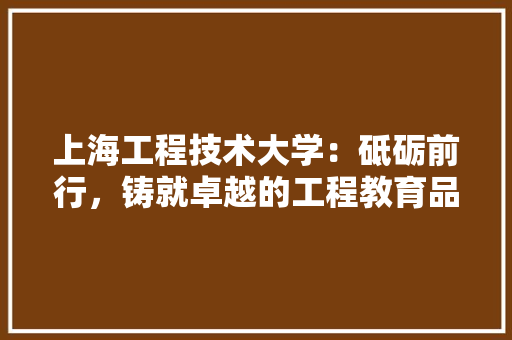 上海工程技术大学：砥砺前行，铸就卓越的工程教育品牌 家居装修