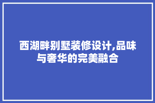 西湖畔别墅装修设计,品味与奢华的完美融合