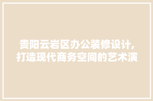 贵阳云岩区办公装修设计,打造现代商务空间的艺术演绎