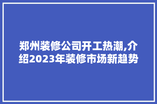 郑州装修公司开工热潮,介绍2023年装修市场新趋势