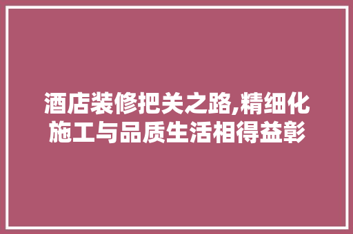酒店装修把关之路,精细化施工与品质生活相得益彰 室内设计